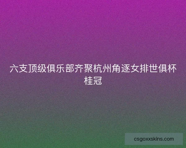 六支顶级俱乐部齐聚杭州角逐女排世俱杯桂冠