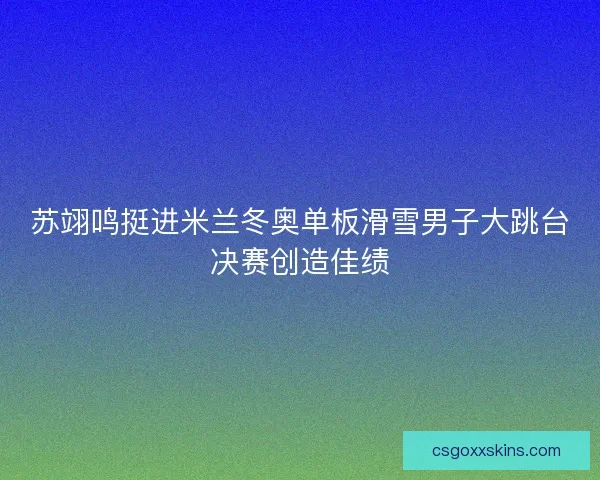 苏翊鸣挺进米兰冬奥单板滑雪男子大跳台决赛创造佳绩